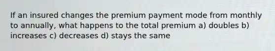 If an insured changes the premium payment mode from monthly to annually, what happens to the total premium a) doubles b) increases c) decreases d) stays the same