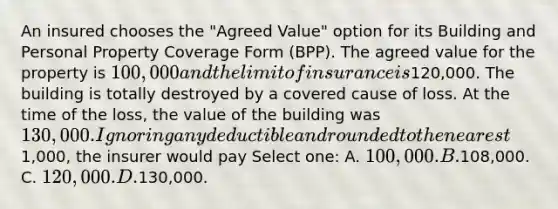 An insured chooses the "Agreed Value" option for its Building and Personal Property Coverage Form (BPP). The agreed value for the property is 100,000 and the limit of insurance is120,000. The building is totally destroyed by a covered cause of loss. At the time of the loss, the value of the building was 130,000. Ignoring any deductible and rounded to the nearest1,000, the insurer would pay Select one: A. 100,000. B.108,000. C. 120,000. D.130,000.