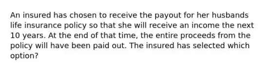 An insured has chosen to receive the payout for her husbands life insurance policy so that she will receive an income the next 10 years. At the end of that time, the entire proceeds from the policy will have been paid out. The insured has selected which option?