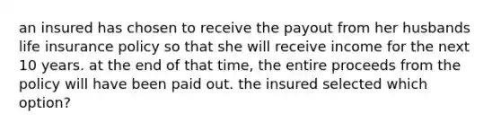 an insured has chosen to receive the payout from her husbands life insurance policy so that she will receive income for the next 10 years. at the end of that time, the entire proceeds from the policy will have been paid out. the insured selected which option?