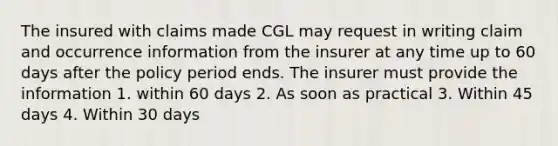 The insured with claims made CGL may request in writing claim and occurrence information from the insurer at any time up to 60 days after the policy period ends. The insurer must provide the information 1. within 60 days 2. As soon as practical 3. Within 45 days 4. Within 30 days