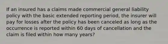 If an insured has a claims made commercial general liability policy with the basic extended reporting period, the insurer will pay for losses after the policy has been canceled as long as the occurrence is reported within 60 days of cancellation and the claim is filed within how many years?