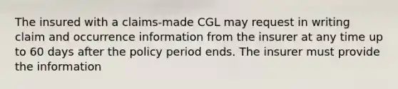 The insured with a claims-made CGL may request in writing claim and occurrence information from the insurer at any time up to 60 days after the policy period ends. The insurer must provide the information