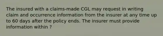 The insured with a claims-made CGL may request in writing claim and occurrence information from the insurer at any time up to 60 days after the policy ends. The insurer must provide information within ?