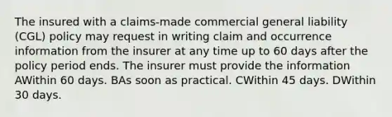 The insured with a claims-made commercial general liability (CGL) policy may request in writing claim and occurrence information from the insurer at any time up to 60 days after the policy period ends. The insurer must provide the information AWithin 60 days. BAs soon as practical. CWithin 45 days. DWithin 30 days.