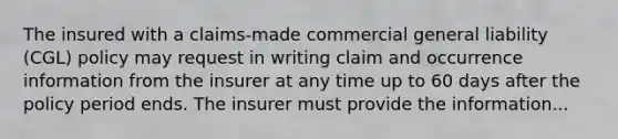 The insured with a claims-made commercial general liability (CGL) policy may request in writing claim and occurrence information from the insurer at any time up to 60 days after the policy period ends. The insurer must provide the information...