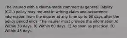 The insured with a claims-made commercial general liability (CGL) policy may request in writing claim and occurrence information from the insurer at any time up to 60 days after the policy period ends. The insurer must provide the information A) Within 30 days. B) Within 60 days. C) As soon as practical. D) Within 45 days.