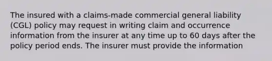 The insured with a claims-made commercial general liability (CGL) policy may request in writing claim and occurrence information from the insurer at any time up to 60 days after the policy period ends. The insurer must provide the information