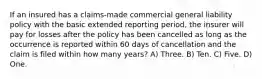 If an insured has a claims-made commercial general liability policy with the basic extended reporting period, the insurer will pay for losses after the policy has been cancelled as long as the occurrence is reported within 60 days of cancellation and the claim is filed within how many years? A) Three. B) Ten. C) Five. D) One.