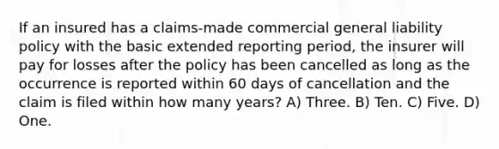 If an insured has a claims-made commercial general liability policy with the basic extended reporting period, the insurer will pay for losses after the policy has been cancelled as long as the occurrence is reported within 60 days of cancellation and the claim is filed within how many years? A) Three. B) Ten. C) Five. D) One.