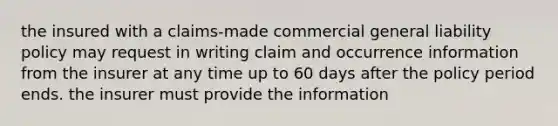 the insured with a claims-made commercial general liability policy may request in writing claim and occurrence information from the insurer at any time up to 60 days after the policy period ends. the insurer must provide the information