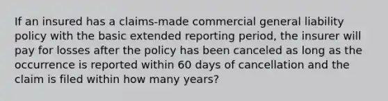 If an insured has a claims-made commercial general liability policy with the basic extended reporting period, the insurer will pay for losses after the policy has been canceled as long as the occurrence is reported within 60 days of cancellation and the claim is filed within how many years?