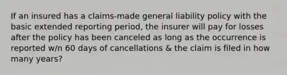 If an insured has a claims-made general liability policy with the basic extended reporting period, the insurer will pay for losses after the policy has been canceled as long as the occurrence is reported w/n 60 days of cancellations & the claim is filed in how many years?