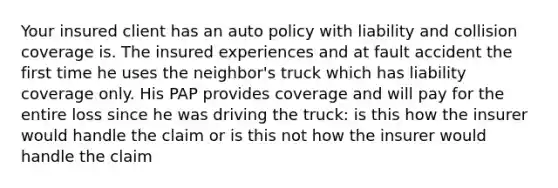 Your insured client has an auto policy with liability and collision coverage is. The insured experiences and at fault accident the first time he uses the neighbor's truck which has liability coverage only. His PAP provides coverage and will pay for the entire loss since he was driving the truck: is this how the insurer would handle the claim or is this not how the insurer would handle the claim