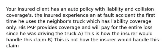 Your insured client has an auto policy with liability and collision coverage's. the insured experience an at fault accident the first time he uses the neighbor's truck which has liability coverage only. His PAP provides coverage and will pay for the entire loss since he was driving the truck A) This is how the insurer would handle this claim B) This is not how the insurer would handle this claim