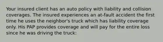 Your insured client has an auto policy with liability and collision coverages. The insured experiences an at-fault accident the first time he uses the neighbor's truck which has liability coverage only. His PAP provides coverage and will pay for the entire loss since he was driving the truck: