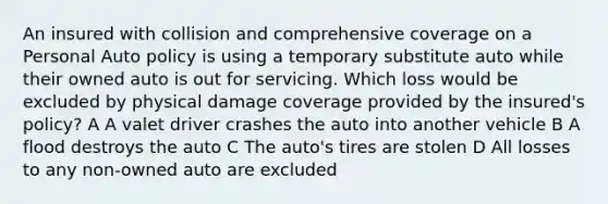 An insured with collision and comprehensive coverage on a Personal Auto policy is using a temporary substitute auto while their owned auto is out for servicing. Which loss would be excluded by physical damage coverage provided by the insured's policy? A A valet driver crashes the auto into another vehicle B A flood destroys the auto C The auto's tires are stolen D All losses to any non-owned auto are excluded