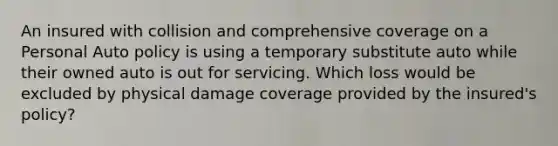 An insured with collision and comprehensive coverage on a Personal Auto policy is using a temporary substitute auto while their owned auto is out for servicing. Which loss would be excluded by physical damage coverage provided by the insured's policy?