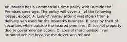 An insured has a Commercial Crime policy with Outside the Premises coverage. The policy will cover all of the following losses, except: A. Loss of money after it was stolen from a delivery van used for the insured's business. B. Loss by theft of securities while outside the insured premises. C. Loss of property due to governmental action. D. Loss of merchandise in an armored vehicle because the driver was robbed.