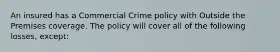 An insured has a Commercial Crime policy with Outside the Premises coverage. The policy will cover all of the following losses, except: