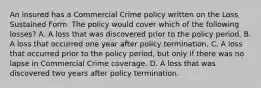 An insured has a Commercial Crime policy written on the Loss Sustained Form. The policy would cover which of the following losses? A. A loss that was discovered prior to the policy period. B. A loss that occurred one year after policy termination. C. A loss that occurred prior to the policy period, but only if there was no lapse in Commercial Crime coverage. D. A loss that was discovered two years after policy termination.