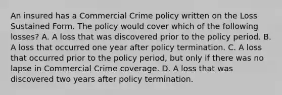 An insured has a Commercial Crime policy written on the Loss Sustained Form. The policy would cover which of the following losses? A. A loss that was discovered prior to the policy period. B. A loss that occurred one year after policy termination. C. A loss that occurred prior to the policy period, but only if there was no lapse in Commercial Crime coverage. D. A loss that was discovered two years after policy termination.