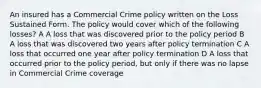 An insured has a Commercial Crime policy written on the Loss Sustained Form. The policy would cover which of the following losses? A A loss that was discovered prior to the policy period B A loss that was discovered two years after policy termination C A loss that occurred one year after policy termination D A loss that occurred prior to the policy period, but only if there was no lapse in Commercial Crime coverage