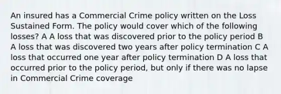 An insured has a Commercial Crime policy written on the Loss Sustained Form. The policy would cover which of the following losses? A A loss that was discovered prior to the policy period B A loss that was discovered two years after policy termination C A loss that occurred one year after policy termination D A loss that occurred prior to the policy period, but only if there was no lapse in Commercial Crime coverage