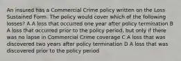 An insured has a Commercial Crime policy written on the Loss Sustained Form. The policy would cover which of the following losses? A A loss that occurred one year after policy termination B A loss that occurred prior to the policy period, but only if there was no lapse in Commercial Crime coverage C A loss that was discovered two years after policy termination D A loss that was discovered prior to the policy period