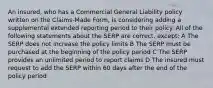 An insured, who has a Commercial General Liability policy written on the Claims-Made Form, is considering adding a supplemental extended reporting period to their policy. All of the following statements about the SERP are correct, except: A The SERP does not increase the policy limits B The SERP must be purchased at the beginning of the policy period C The SERP provides an unlimited period to report claims D The insured must request to add the SERP within 60 days after the end of the policy period