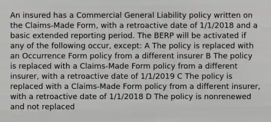 An insured has a Commercial General Liability policy written on the Claims-Made Form, with a retroactive date of 1/1/2018 and a basic extended reporting period. The BERP will be activated if any of the following occur, except: A The policy is replaced with an Occurrence Form policy from a different insurer B The policy is replaced with a Claims-Made Form policy from a different insurer, with a retroactive date of 1/1/2019 C The policy is replaced with a Claims-Made Form policy from a different insurer, with a retroactive date of 1/1/2018 D The policy is nonrenewed and not replaced