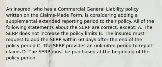 An insured, who has a Commercial General Liability policy written on the Claims-Made Form, is considering adding a supplemental extended reporting period to their policy. All of the following statements about the SERP are correct, except: A. The SERP does not increase the policy limits B. The insured must request to add the SERP within 60 days after the end of the policy period C. The SERP provides an unlimited period to report claims D. The SERP must be purchased at the beginning of the policy period