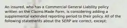 An insured, who has a Commercial General Liability policy written on the Claims-Made Form, is considering adding a supplemental extended reporting period to their policy. All of the following statements about the SERP are correct, except: