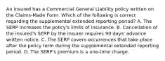 An insured has a Commercial General Liability policy written on the Claims-Made Form. Which of the following is correct regarding the supplemental extended reporting period? A. The SERP increases the policy's limits of insurance. B. Cancellation of the insured's SERP by the insurer requires 90 days' advance written notice. C. The SERP covers occurrences that take place after the policy term during the supplemental extended reporting period. D. The SERP's premium is a one-time charge.