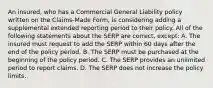 An insured, who has a Commercial General Liability policy written on the Claims-Made Form, is considering adding a supplemental extended reporting period to their policy. All of the following statements about the SERP are correct, except: A. The insured must request to add the SERP within 60 days after the end of the policy period. B. The SERP must be purchased at the beginning of the policy period. C. The SERP provides an unlimited period to report claims. D. The SERP does not increase the policy limits.