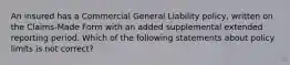 An insured has a Commercial General Liability policy, written on the Claims-Made Form with an added supplemental extended reporting period. Which of the following statements about policy limits is not correct?