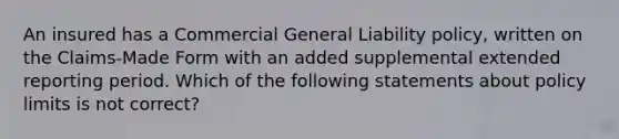 An insured has a Commercial General Liability policy, written on the Claims-Made Form with an added supplemental extended reporting period. Which of the following statements about policy limits is not correct?