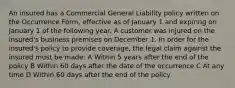 An insured has a Commercial General Liability policy written on the Occurrence Form, effective as of January 1 and expiring on January 1 of the following year. A customer was injured on the insured's business premises on December 1. In order for the insured's policy to provide coverage, the legal claim against the insured must be made: A Within 5 years after the end of the policy B Within 60 days after the date of the occurrence C At any time D Within 60 days after the end of the policy