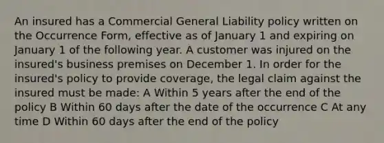 An insured has a Commercial General Liability policy written on the Occurrence Form, effective as of January 1 and expiring on January 1 of the following year. A customer was injured on the insured's business premises on December 1. In order for the insured's policy to provide coverage, the legal claim against the insured must be made: A Within 5 years after the end of the policy B Within 60 days after the date of the occurrence C At any time D Within 60 days after the end of the policy