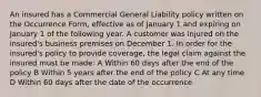 An insured has a Commercial General Liability policy written on the Occurrence Form, effective as of January 1 and expiring on January 1 of the following year. A customer was injured on the insured's business premises on December 1. In order for the insured's policy to provide coverage, the legal claim against the insured must be made: A Within 60 days after the end of the policy B Within 5 years after the end of the policy C At any time D Within 60 days after the date of the occurrence