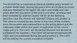 The insured has a Commercial General Liability policy written on a Claims Made basis. During the policy term an incident occurred and was reported to the agent. No claim was made until two years after the expiration of the policy and after coverage had been renewed by another insurer. Which of the following describes how the insurer will respond? Choose one answer. a. The claim is covered by the carrier at the time of the incident, since the incident was reported during the policy period and the claim was made within five years of expiration of the claims made policy b. The claim will be denied because the Statute of Limitations has expired c. The claim will be denied because the claim was not presented during the policy period d. The claim will be paid by the current insurance company