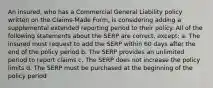 An insured, who has a Commercial General Liability policy written on the Claims-Made Form, is considering adding a supplemental extended reporting period to their policy. All of the following statements about the SERP are correct, except: a. The insured must request to add the SERP within 60 days after the end of the policy period b. The SERP provides an unlimited period to report claims c. The SERP does not increase the policy limits d. The SERP must be purchased at the beginning of the policy period