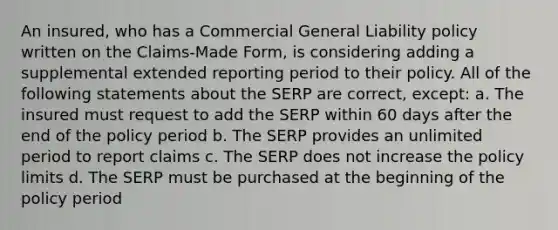 An insured, who has a Commercial General Liability policy written on the Claims-Made Form, is considering adding a supplemental extended reporting period to their policy. All of the following statements about the SERP are correct, except: a. The insured must request to add the SERP within 60 days after the end of the policy period b. The SERP provides an unlimited period to report claims c. The SERP does not increase the policy limits d. The SERP must be purchased at the beginning of the policy period