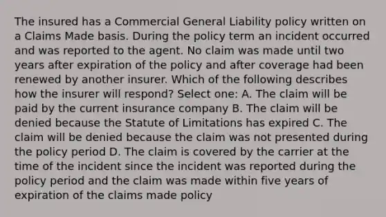 The insured has a Commercial General Liability policy written on a Claims Made basis. During the policy term an incident occurred and was reported to the agent. No claim was made until two years after expiration of the policy and after coverage had been renewed by another insurer. Which of the following describes how the insurer will respond? Select one: A. The claim will be paid by the current insurance company B. The claim will be denied because the Statute of Limitations has expired C. The claim will be denied because the claim was not presented during the policy period D. The claim is covered by the carrier at the time of the incident since the incident was reported during the policy period and the claim was made within five years of expiration of the claims made policy