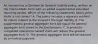 An insured has a Commercial General Liability policy, written on the Claims-Made Form with an added supplemental extended reporting period. Which of the following statements about policy limits is not correct? A. The policy includes a separate sublimit for claims related to the insured's fire legal liability. B. The supplemental general aggregate limit will equal the general aggregate limit shown in the Declarations. C. A products-completed operations hazard claim will reduce the general aggregate limit. D. The general aggregate limit will be reduced by a medical payment.