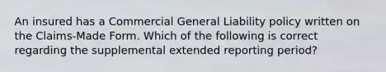 An insured has a Commercial General Liability policy written on the Claims-Made Form. Which of the following is correct regarding the supplemental extended reporting period?