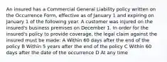 An insured has a Commercial General Liability policy written on the Occurrence Form, effective as of January 1 and expiring on January 1 of the following year. A customer was injured on the insured's business premises on December 1. In order for the insured's policy to provide coverage, the legal claim against the insured must be made: A Within 60 days after the end of the policy B Within 5 years after the end of the policy C Within 60 days after the date of the occurrence D At any time