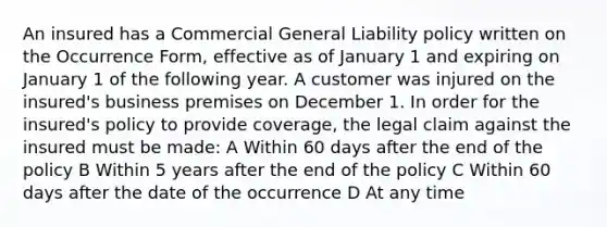 An insured has a Commercial General Liability policy written on the Occurrence Form, effective as of January 1 and expiring on January 1 of the following year. A customer was injured on the insured's business premises on December 1. In order for the insured's policy to provide coverage, the legal claim against the insured must be made: A Within 60 days after the end of the policy B Within 5 years after the end of the policy C Within 60 days after the date of the occurrence D At any time