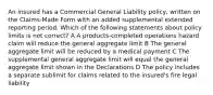 An insured has a Commercial General Liability policy, written on the Claims-Made Form with an added supplemental extended reporting period. Which of the following statements about policy limits is not correct? A A products-completed operations hazard claim will reduce the general aggregate limit B The general aggregate limit will be reduced by a medical payment C The supplemental general aggregate limit will equal the general aggregate limit shown in the Declarations D The policy includes a separate sublimit for claims related to the insured's fire legal liability