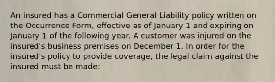 An insured has a Commercial General Liability policy written on the Occurrence Form, effective as of January 1 and expiring on January 1 of the following year. A customer was injured on the insured's business premises on December 1. In order for the insured's policy to provide coverage, the legal claim against the insured must be made: